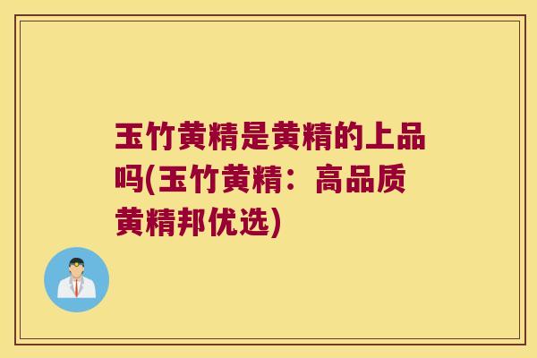 玉竹黄精是黄精的上品吗(玉竹黄精：高品质黄精邦优选)