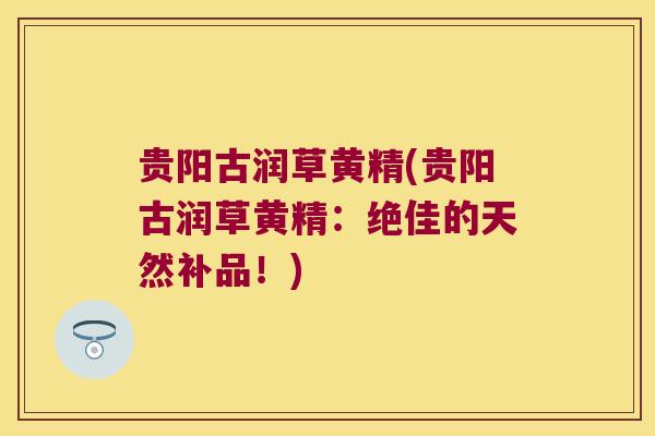 贵阳古润草黄精(贵阳古润草黄精:绝佳的天然补品!) 贵阳古润草黄精(贵阳古润草黄精:绝佳的天然补品!)