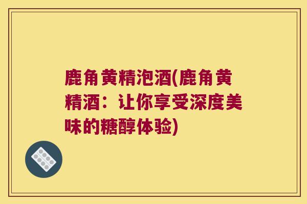 鹿角黄精泡酒(鹿角黄精酒：让你享受深度美味的糖醇体验)