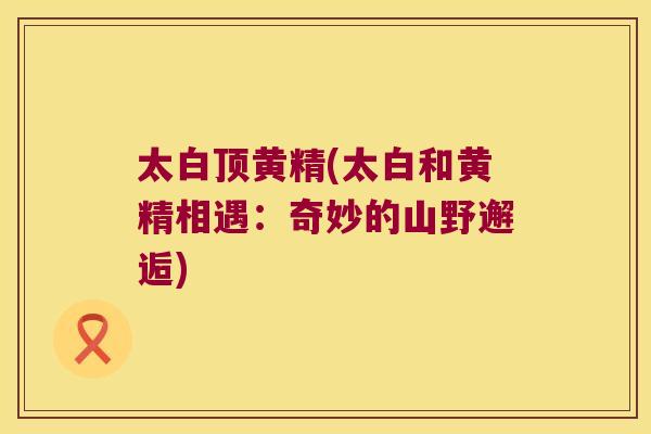 太白顶黄精(太白和黄精相遇：奇妙的山野邂逅)
