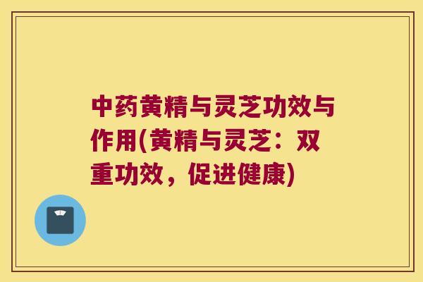 黄精与灵芝功效与作用(黄精与灵芝:双重功效,促进健康) 黄精与灵芝功效与作用(黄精与灵芝:双重功效,促进健康)