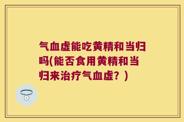 气虚能吃黄精和当归吗(能否食用黄精和当归来气虚?) 气虚能吃黄精和当归吗(能否食用黄精和当归来气虚?)