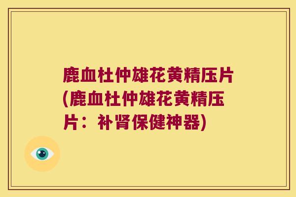 鹿杜仲雄花黄精压片(鹿杜仲雄花黄精压片：补保健神器)