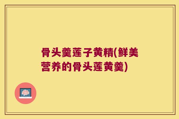 骨头羹莲子黄精(鲜美营养的骨头莲黄羹)