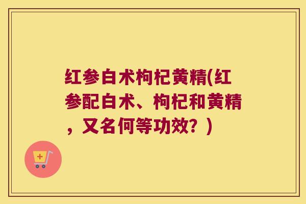 红参白术枸杞黄精(红参配白术、枸杞和黄精,又名何等功效?) 红参白术枸杞黄精(红参配白术、枸杞和黄精,又名何等功效?)