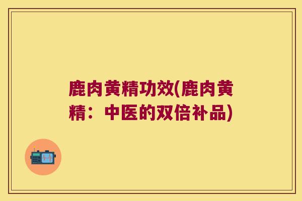 鹿肉黄精功效(鹿肉黄精：中医的双倍补品)