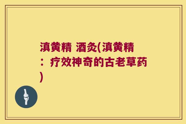 滇黄精 酒灸(滇黄精:疗效神奇的古老草药) 滇黄精 酒灸(滇黄精:疗效神奇的古老草药)