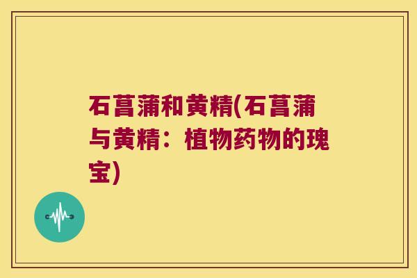 石菖蒲和黄精(石菖蒲与黄精:植物的瑰宝) 石菖蒲和黄精(石菖蒲与黄精:植物的瑰宝)