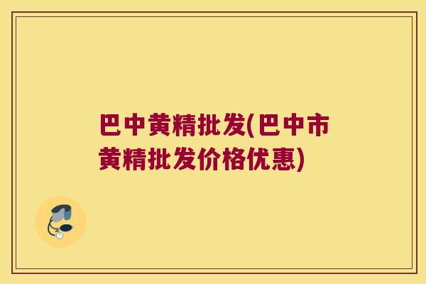 巴中黄精批发(巴中市黄精批发价格优惠)