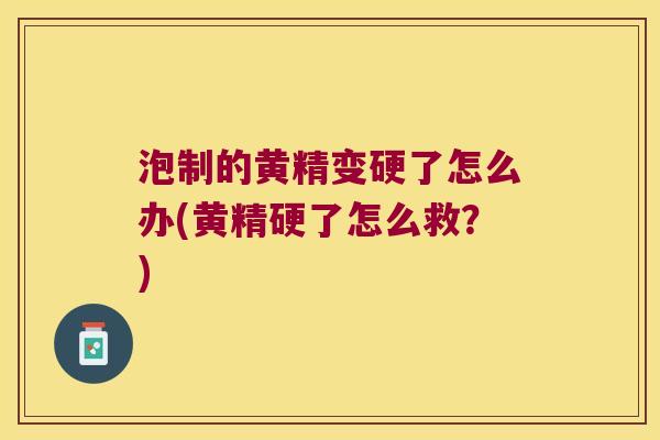 泡制的黄精变硬了怎么办(黄精硬了怎么救？)