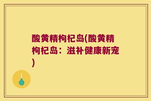 酸黄精枸杞岛(酸黄精枸杞岛：滋补健康新宠)