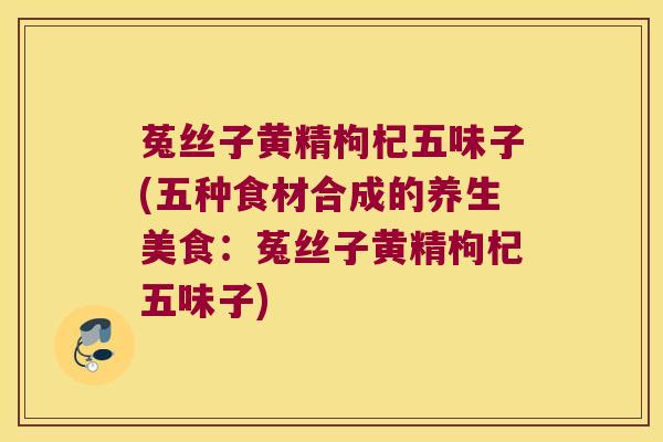 菟丝子黄精枸杞五味子(五种食材合成的养生美食:菟丝子黄精枸杞五味子) 菟丝子黄精枸杞五味子(五种食材合成的养生美食:菟丝子黄精枸杞五味子)