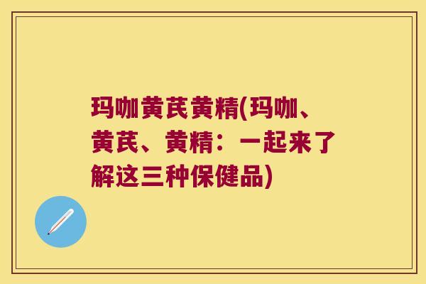 玛咖黄芪黄精(玛咖、黄芪、黄精：一起来了解这三种保健品)