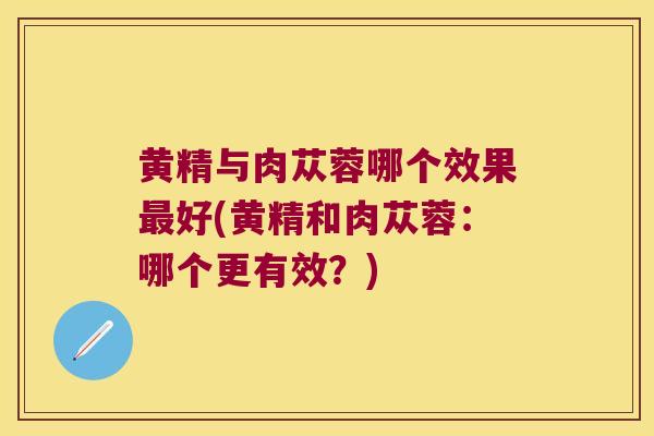 黄精与肉苁蓉哪个效果好(黄精和肉苁蓉：哪个更有效？)