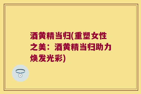 酒黄精当归(重塑女性之美：酒黄精当归助力焕发光彩)