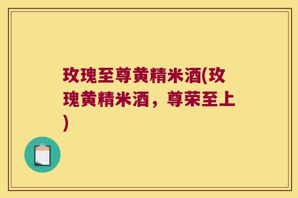 玫瑰至尊黄精米酒(玫瑰黄精米酒,尊荣至上) 玫瑰至尊黄精米酒(玫瑰黄精米酒,尊荣至上)