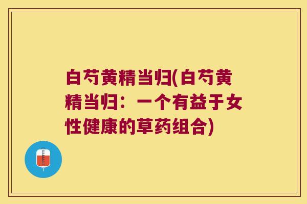 白芍黄精当归(白芍黄精当归:一个有益于女性健康的草药组合) 白芍黄精当归(白芍黄精当归:一个有益于女性健康的草药组合)