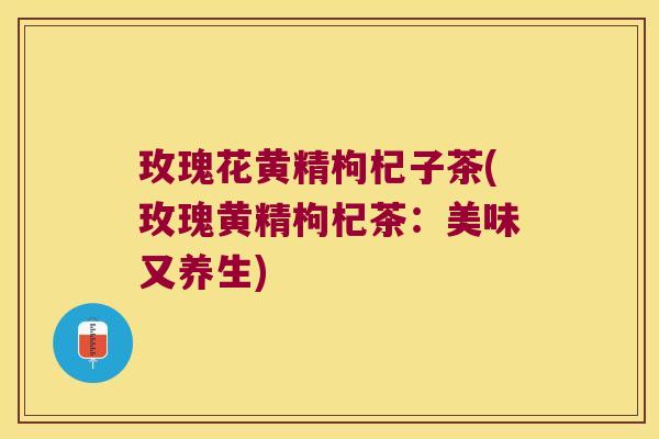 玫瑰花黄精枸杞子茶(玫瑰黄精枸杞茶:美味又养生) 玫瑰花黄精枸杞子茶(玫瑰黄精枸杞茶:美味又养生)