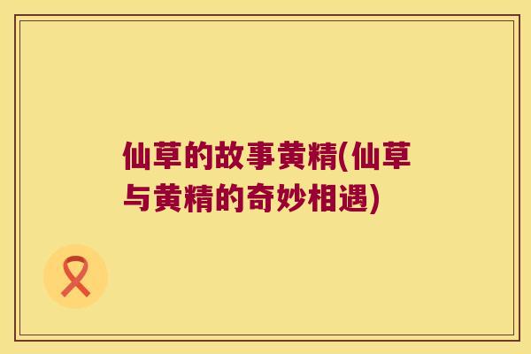 仙草的故事黄精(仙草与黄精的奇妙相遇) 仙草的故事黄精(仙草与黄精的奇妙相遇)