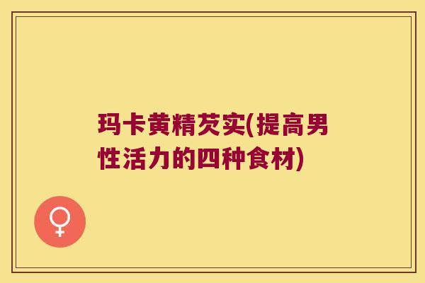 玛卡黄精芡实(提高男性活力的四种食材) 玛卡黄精芡实(提高男性活力的四种食材)