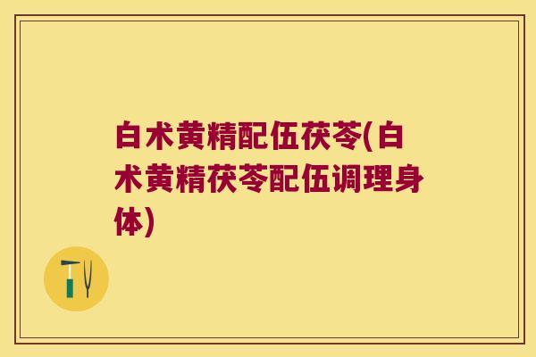 白术黄精配伍茯苓(白术黄精茯苓配伍调理身体) 白术黄精配伍茯苓(白术黄精茯苓配伍调理身体)
