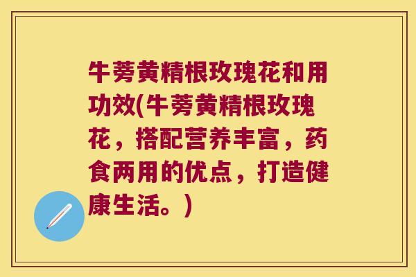 牛蒡黄精根玫瑰花和用功效(牛蒡黄精根玫瑰花,搭配营养丰富,药食两用的优点,打造健康生活。) 牛蒡黄精根玫瑰花和用功效(牛蒡黄精根玫瑰花,搭配营养丰富,药食两用的优点,打造健康生活。)