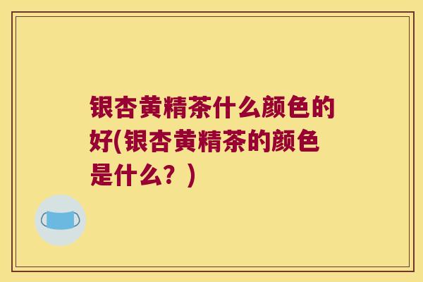 银杏黄精茶什么颜色的好(银杏黄精茶的颜色是什么?) 银杏黄精茶什么颜色的好(银杏黄精茶的颜色是什么?)