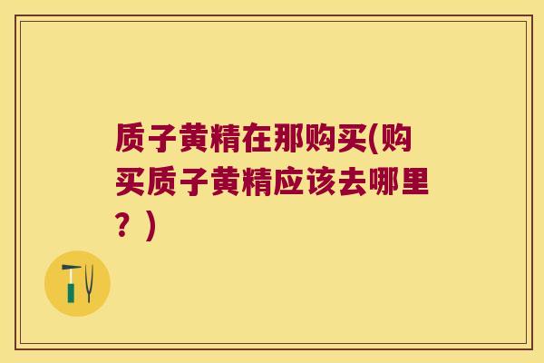 质子黄精在那购买(购买质子黄精应该去哪里？)