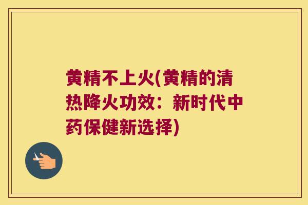 黄精不上火(黄精的清热降火功效：新时代保健新选择)