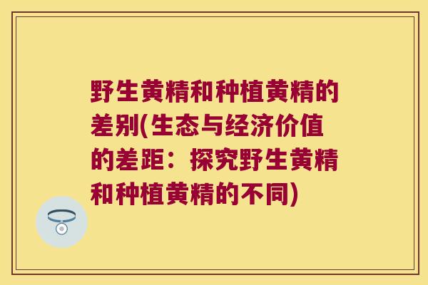 野生黄精和种植黄精的差别(生态与经济价值的差距：探究野生黄精和种植黄精的不同)