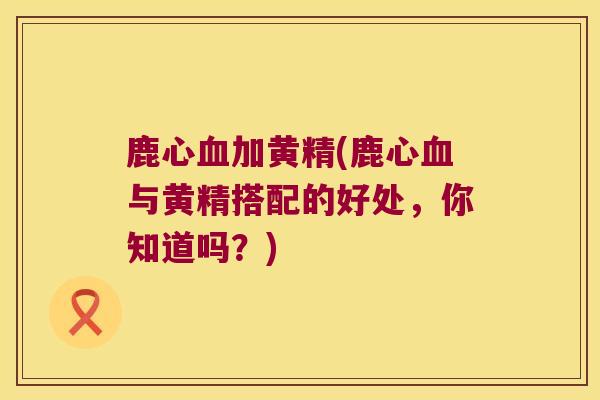 鹿心加黄精(鹿心与黄精搭配的好处，你知道吗？)