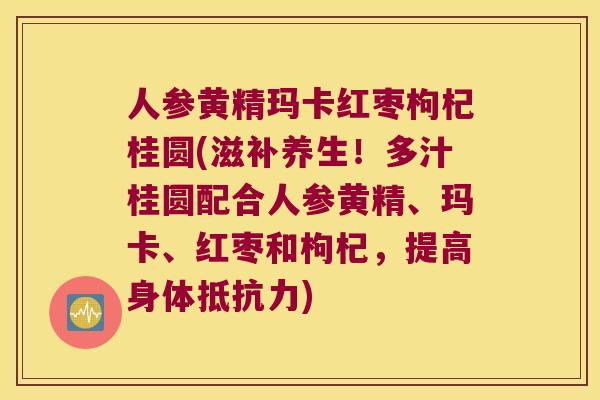 人参黄精玛卡红枣枸杞桂圆(滋补养生！多汁桂圆配合人参黄精、玛卡、红枣和枸杞，提高身体)