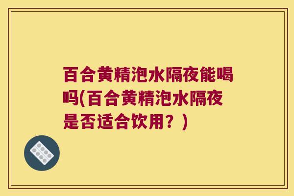 百合黄精泡水隔夜能喝吗(百合黄精泡水隔夜是否适合饮用？)