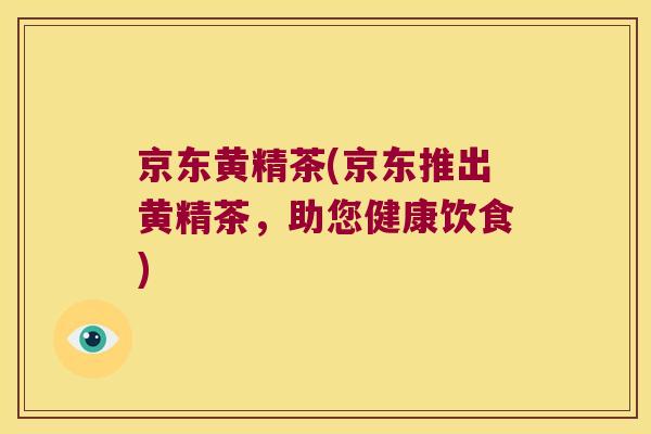 京东黄精茶(京东推出黄精茶,助您健康饮食) 京东黄精茶(京东推出黄精茶,助您健康饮食)