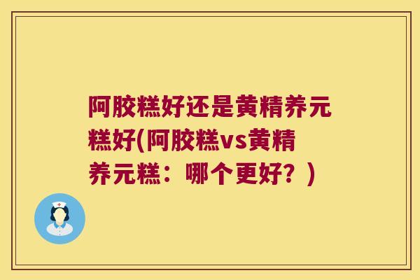 阿胶糕好还是黄精养元糕好(阿胶糕vs黄精养元糕：哪个更好？)