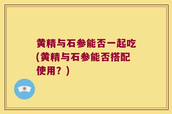 黄精与石参能否一起吃(黄精与石参能否搭配使用？)