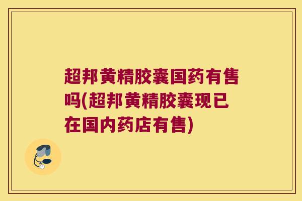超邦黄精胶囊国药有售吗(超邦黄精胶囊现已在国内药店有售)