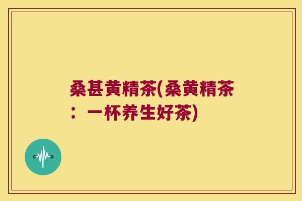 桑甚黄精茶(桑黄精茶:一杯养生好茶) 桑甚黄精茶(桑黄精茶:一杯养生好茶)